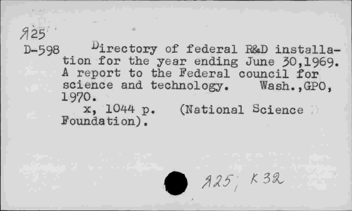 ﻿W
D-598 directory of federal R&D installation for the year ending June 50,1969. A report to the Federal council for science and technology. Wash.,GP0, 1970.
x, 1044 p. (National Science Foundation).
£ ,W, A3«,